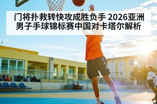 门将扑救转快攻成胜负手 2026亚洲男子手球锦标赛中国对卡塔尔解析